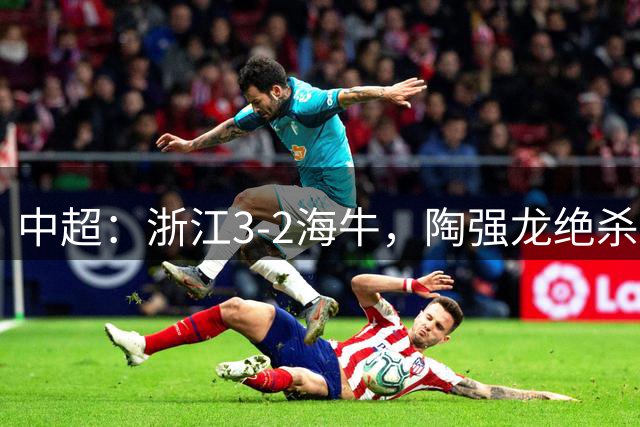 中超：浙江3-2海牛，陶强龙绝杀，米特里策传射